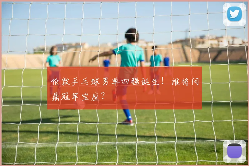 伦敦乒乓球男单四强诞生！谁将问鼎冠军宝座？