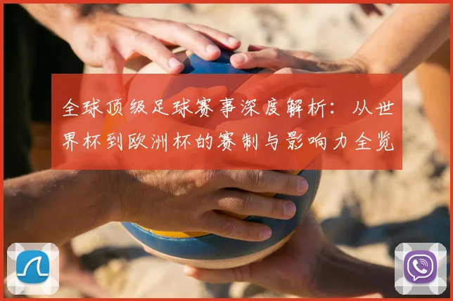 全球顶级足球赛事深度解析:从世界杯到欧洲杯的赛制与影响力全览