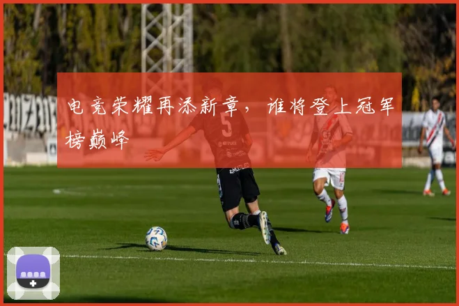 电竞荣耀再添新章,谁将登上冠军榜巅峰