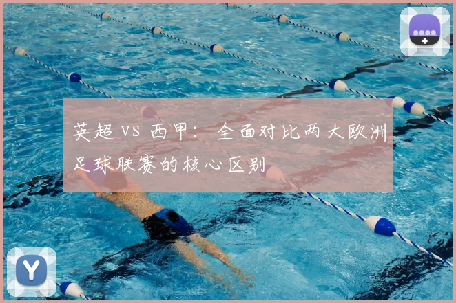 英超 vs 西甲:全面对比两大欧洲足球联赛的核心区别